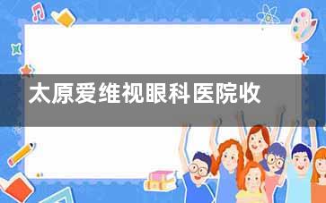 太原爱维视眼科医院收费高吗？不高，白内障5800+|青光眼6000+|近视手术12800+|OK镜6000+